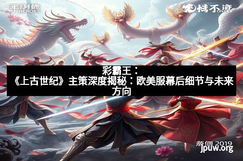 彩霸王：《上古世纪》主策深度揭秘：欧美服幕后细节与未来方向