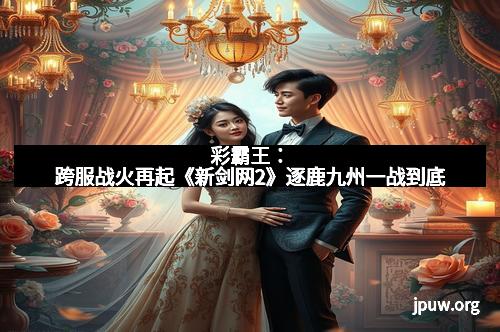 彩霸王：跨服战火再起《新剑网2》逐鹿九州一战到底
