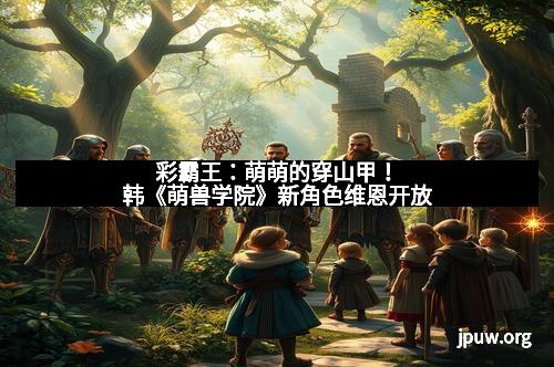 彩霸王：萌萌的穿山甲！韩《萌兽学院》新角色维恩开放